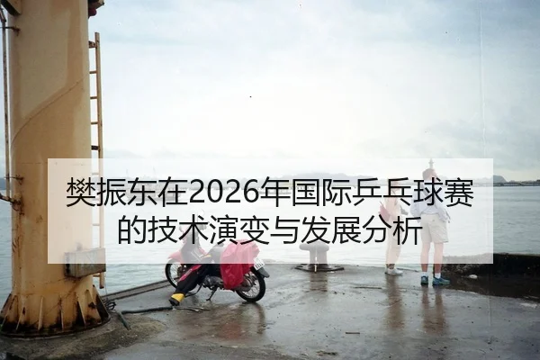 樊振东在2026年国际乒乓球赛的技术演变与发展分析