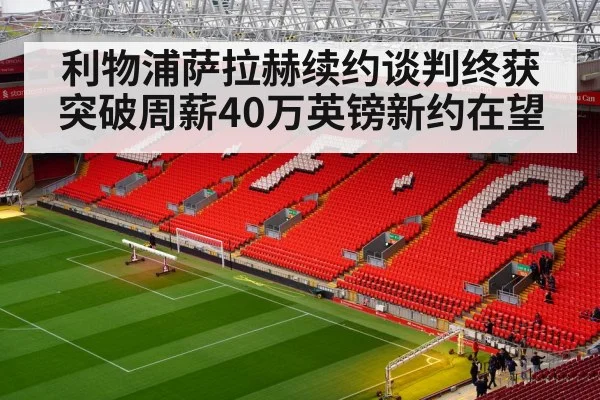 利物浦萨拉赫续约谈判终获突破周薪40万英镑新约在望