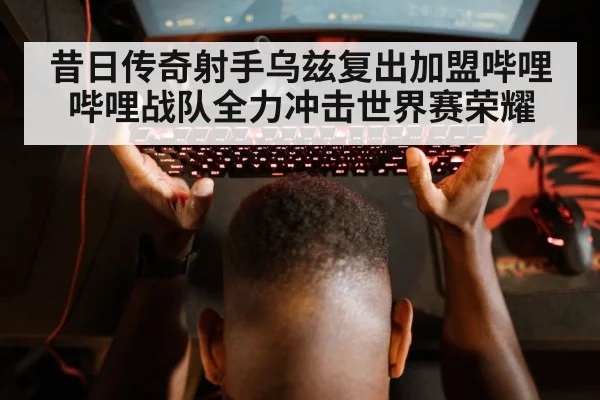 昔日传奇射手乌兹复出加盟哔哩哔哩战队全力冲击世界赛荣耀