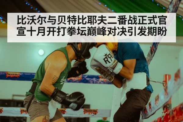 比沃尔与贝特比耶夫二番战正式官宣十月开打拳坛巅峰对决引发期盼