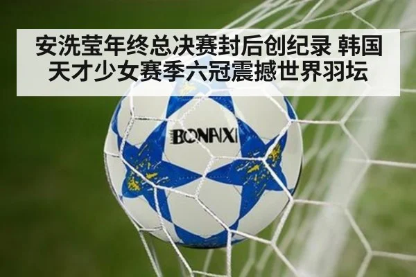 安洗莹年终总决赛封后创纪录 韩国天才少女赛季六冠震撼世界羽坛