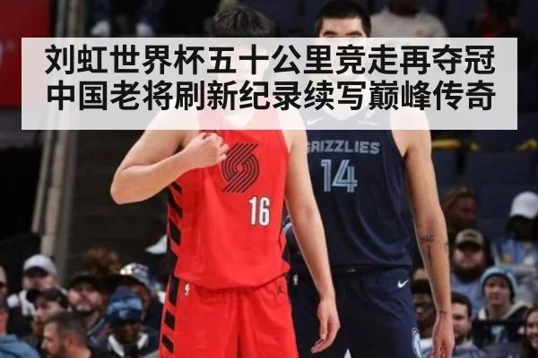 刘虹世界杯五十公里竞走再夺冠 中国老将刷新纪录续写巅峰传奇