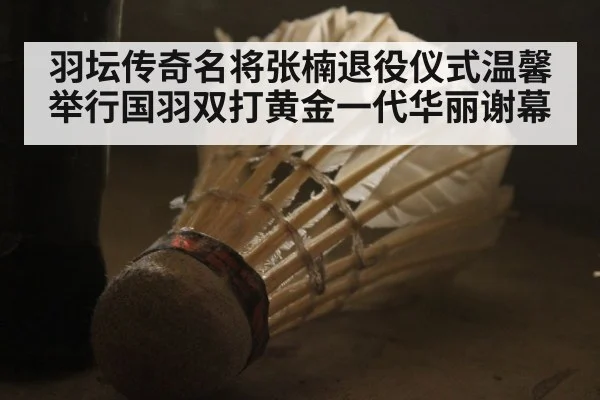 羽坛传奇名将张楠退役仪式温馨举行国羽双打黄金一代华丽谢幕